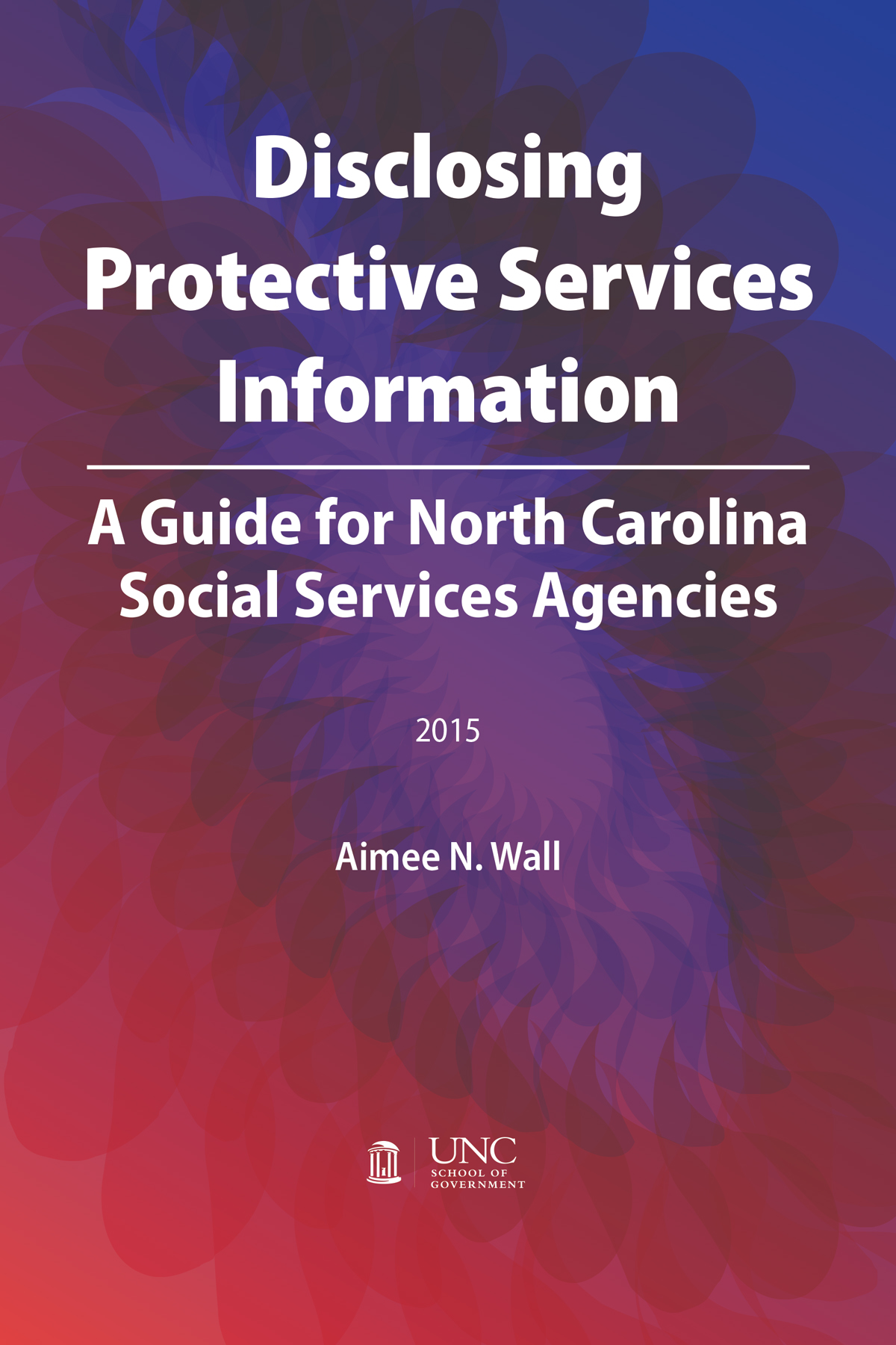 Disclosing Protective Services Information: A Guide for North Carolina Social Services Agencies, 2015, Aimee N. Wall